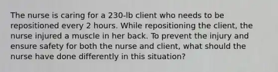 The nurse is caring for a​ 230-lb client who needs to be repositioned every 2 hours. While repositioning the​ client, the nurse injured a muscle in her back. To prevent the injury and ensure safety for both the nurse and​ client, what should the nurse have done differently in this​ situation?