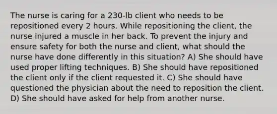 The nurse is caring for a 230-lb client who needs to be repositioned every 2 hours. While repositioning the client, the nurse injured a muscle in her back. To prevent the injury and ensure safety for both the nurse and client, what should the nurse have done differently in this situation? A) She should have used proper lifting techniques. B) She should have repositioned the client only if the client requested it. C) She should have questioned the physician about the need to reposition the client. D) She should have asked for help from another nurse.