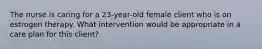 The nurse is caring for a 23-year-old female client who is on estrogen therapy. What intervention would be appropriate in a care plan for this client?