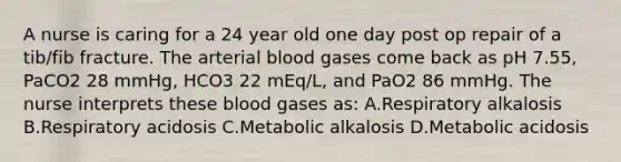 A nurse is caring for a 24 year old one day post op repair of a tib/fib fracture. The arterial blood gases come back as pH 7.55, PaCO2 28 mmHg, HCO3 22 mEq/L, and PaO2 86 mmHg. The nurse interprets these blood gases as: A.Respiratory alkalosis B.Respiratory acidosis C.Metabolic alkalosis D.Metabolic acidosis