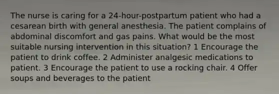 The nurse is caring for a 24-hour-postpartum patient who had a cesarean birth with general anesthesia. The patient complains of abdominal discomfort and gas pains. What would be the most suitable nursing intervention in this situation? 1 Encourage the patient to drink coffee. 2 Administer analgesic medications to patient. 3 Encourage the patient to use a rocking chair. 4 Offer soups and beverages to the patient