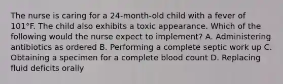 The nurse is caring for a 24-month-old child with a fever of 101°F. The child also exhibits a toxic appearance. Which of the following would the nurse expect to implement? A. Administering antibiotics as ordered B. Performing a complete septic work up C. Obtaining a specimen for a complete blood count D. Replacing fluid deficits orally