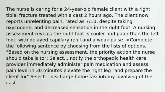 The nurse is caring for a 24-year-old female client with a right tibial fracture treated with a cast 2 hours ago. The client now reports unrelenting pain, rated as 7/10, despite taking oxycodone, and decreased sensation in the right foot. A nursing assessment reveals the right foot is cooler and paler than the left foot, with delayed capillary refill and a weak pulse. >Complete the following sentence by choosing from the lists of options. "Based on the nursing assessment, the priority action the nurse should take is to": Select... notify the orthopedic health care provider immediately administer pain medication and assess pain level in 30 minutes elevate the right leg "and prepare the client for" Select... discharge home fasciotomy bivalving of the cast