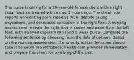 The nurse is caring for a 24-year-old female client with a right tibial fracture treated with a cast 2 hours ago. The client now reports unrelenting pain, rated as 7/10, despite taking oxycodone, and decreased sensation in the right foot. A nursing assessment reveals the right foot is cooler and paler than the left foot, with delayed capillary refill and a weak pulse. Complete the following sentence by choosing from the lists of options. Based on the nursing assessment, the priority action the nurse should take is to notify the orthopedic health care provider immediately and prepare the client for bivalving of the cast