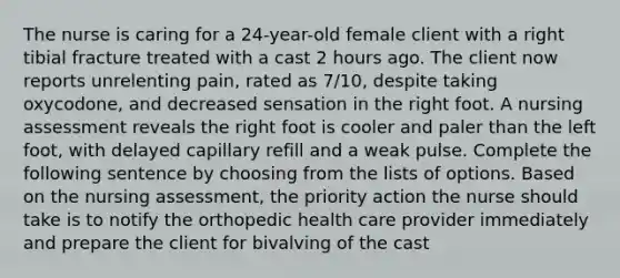 The nurse is caring for a 24-year-old female client with a right tibial fracture treated with a cast 2 hours ago. The client now reports unrelenting pain, rated as 7/10, despite taking oxycodone, and decreased sensation in the right foot. A nursing assessment reveals the right foot is cooler and paler than the left foot, with delayed capillary refill and a weak pulse. Complete the following sentence by choosing from the lists of options. Based on the nursing assessment, the priority action the nurse should take is to notify the orthopedic health care provider immediately and prepare the client for bivalving of the cast