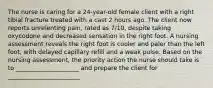 The nurse is caring for a 24-year-old female client with a right tibial fracture treated with a cast 2 hours ago. The client now reports unrelenting pain, rated as 7/10, despite taking oxycodone and decreased sensation in the right foot. A nursing assessment reveals the right foot is cooler and paler than the left foot, with delayed capillary refill and a weak pulse. Based on the nursing assessment, the priority action the nurse should take is to _____________________ and prepare the client for ________________________