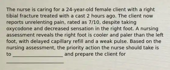 The nurse is caring for a 24-year-old female client with a right tibial fracture treated with a cast 2 hours ago. The client now reports unrelenting pain, rated as 7/10, despite taking oxycodone and decreased sensation in the right foot. A nursing assessment reveals the right foot is cooler and paler than the left foot, with delayed capillary refill and a weak pulse. Based on the nursing assessment, the priority action the nurse should take is to _____________________ and prepare the client for ________________________