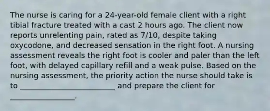 The nurse is caring for a 24-year-old female client with a right tibial fracture treated with a cast 2 hours ago. The client now reports unrelenting pain, rated as 7/10, despite taking oxycodone, and decreased sensation in the right foot. A nursing assessment reveals the right foot is cooler and paler than the left foot, with delayed capillary refill and a weak pulse. Based on the nursing assessment, the priority action the nurse should take is to _________________________ and prepare the client for _________________.