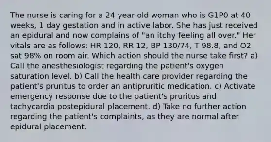 The nurse is caring for a 24-year-old woman who is G1P0 at 40 weeks, 1 day gestation and in active labor. She has just received an epidural and now complains of "an itchy feeling all over." Her vitals are as follows: HR 120, RR 12, BP 130/74, T 98.8, and O2 sat 98% on room air. Which action should the nurse take first? a) Call the anesthesiologist regarding the patient's oxygen saturation level. b) Call the health care provider regarding the patient's pruritus to order an antipruritic medication. c) Activate emergency response due to the patient's pruritus and tachycardia postepidural placement. d) Take no further action regarding the patient's complaints, as they are normal after epidural placement.