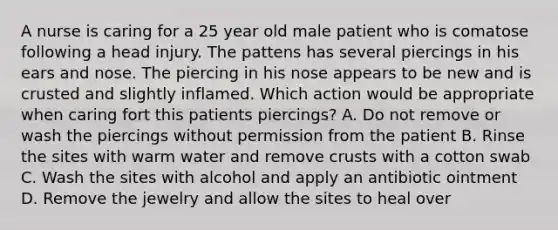 A nurse is caring for a 25 year old male patient who is comatose following a head injury. The pattens has several piercings in his ears and nose. The piercing in his nose appears to be new and is crusted and slightly inflamed. Which action would be appropriate when caring fort this patients piercings? A. Do not remove or wash the piercings without permission from the patient B. Rinse the sites with warm water and remove crusts with a cotton swab C. Wash the sites with alcohol and apply an antibiotic ointment D. Remove the jewelry and allow the sites to heal over