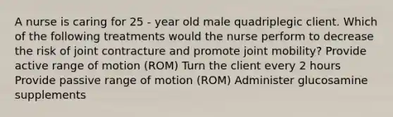 A nurse is caring for 25 - year old male quadriplegic client. Which of the following treatments would the nurse perform to decrease the risk of joint contracture and promote joint mobility? Provide active range of motion (ROM) Turn the client every 2 hours Provide passive range of motion (ROM) Administer glucosamine supplements