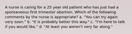 A nurse is caring for a 25 year old patient who has just had a spontaneous first trimester abortion. Which of the following comments by the nurse is appropriate? a. "You can try again very soon." b. "It is probably better this way." c. "I'm here to talk if you would like." d. "At least you weren't very far along."