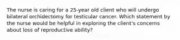 The nurse is caring for a 25-year old client who will undergo bilateral orchidectomy for testicular cancer. Which statement by the nurse would be helpful in exploring the client's concerns about loss of reproductive ability?