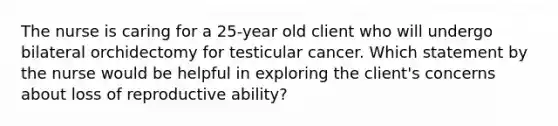 The nurse is caring for a 25-year old client who will undergo bilateral orchidectomy for testicular cancer. Which statement by the nurse would be helpful in exploring the client's concerns about loss of reproductive ability?