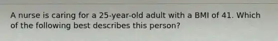 A nurse is caring for a 25-year-old adult with a BMI of 41. Which of the following best describes this person?