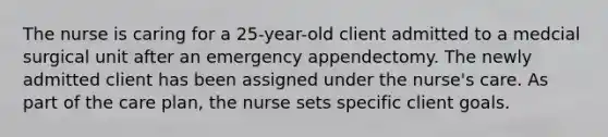 The nurse is caring for a 25-year-old client admitted to a medcial surgical unit after an emergency appendectomy. The newly admitted client has been assigned under the nurse's care. As part of the care plan, the nurse sets specific client goals.