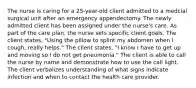 The nurse is caring for a 25-year-old client admitted to a medcial surgical unit after an emergency appendectomy. The newly admitted client has been assigned under the nurse's care. As part of the care plan, the nurse sets specific client goals. The client states, "Using the pillow to splint my abdomen when I cough, really helps." The client states, "I know I have to get up and moving so I do not get pneumonia." The client is able to call the nurse by name and demonstrate how to use the call light. The client verbalizes understanding of what signs indicate infection and when to contact the health care provider.