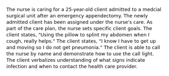 The nurse is caring for a 25-year-old client admitted to a medcial surgical unit after an emergency appendectomy. The newly admitted client has been assigned under the nurse's care. As part of the care plan, the nurse sets specific client goals. The client states, "Using the pillow to splint my abdomen when I cough, really helps." The client states, "I know I have to get up and moving so I do not get pneumonia." The client is able to call the nurse by name and demonstrate how to use the call light. The client verbalizes understanding of what signs indicate infection and when to contact the health care provider.