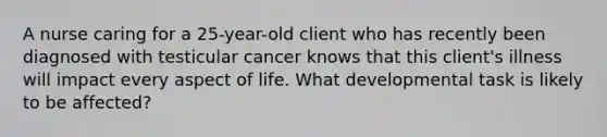 A nurse caring for a 25-year-old client who has recently been diagnosed with testicular cancer knows that this client's illness will impact every aspect of life. What developmental task is likely to be affected?