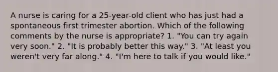 A nurse is caring for a 25-year-old client who has just had a spontaneous first trimester abortion. Which of the following comments by the nurse is appropriate? 1. "You can try again very soon." 2. "It is probably better this way." 3. "At least you weren't very far along." 4. "I'm here to talk if you would like."