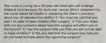 The nurse is caring for a 25-year-old client who will undergo bilateral orchidectomy for testicular cancer. Which statement by the nurse would be helpful in exploring the client's concerns about loss of reproductive ability? 1."You must be sad that you won't be able to have children after surgery." 2."Can you share with me any concerns about how this surgery will affect you in the future?" 3."Has the surgeon told you that you will not be able to have children?" 4."Do you feel that the surgeon has told you all you need to know about the upcoming surgery?"