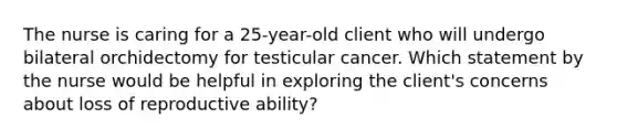 The nurse is caring for a 25-year-old client who will undergo bilateral orchidectomy for testicular cancer. Which statement by the nurse would be helpful in exploring the client's concerns about loss of reproductive ability?