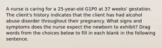 A nurse is caring for a 25-year-old G1P0 at 37 weeks' gestation. The client's history indicates that the client has had alcohol abuse disorder throughout their pregnancy. What signs and symptoms does the nurse expect the newborn to exhibit? Drag words from the choices below to fill in each blank in the following sentence.