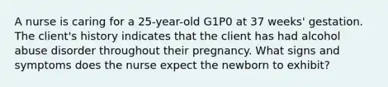 A nurse is caring for a 25-year-old G1P0 at 37 weeks' gestation. The client's history indicates that the client has had alcohol abuse disorder throughout their pregnancy. What signs and symptoms does the nurse expect the newborn to exhibit?