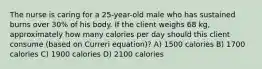 The nurse is caring for a 25-year-old male who has sustained burns over 30% of his body. If the client weighs 68 kg, approximately how many calories per day should this client consume (based on Curreri equation)? A) 1500 calories B) 1700 calories C) 1900 calories D) 2100 calories