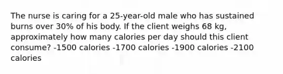 The nurse is caring for a 25-year-old male who has sustained burns over 30% of his body. If the client weighs 68 kg, approximately how many calories per day should this client consume? -1500 calories -1700 calories -1900 calories -2100 calories