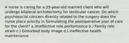 A nurse is caring for a 25-year-old married client who will undergo bilateral orchidectomy for testicular cancer. On which psychosocial concern directly related to the surgery does the nurse place priority in formulating the postoperative plan of care for the client? a.)Ineffective role performance b.) Family role strain c.) Disturbed body image d.) ineffective health maintenance