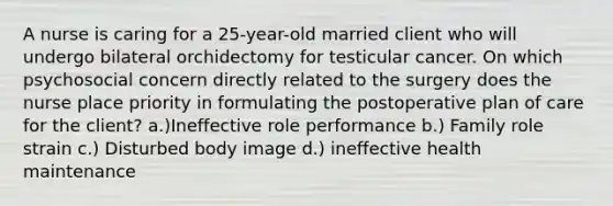 A nurse is caring for a 25-year-old married client who will undergo bilateral orchidectomy for testicular cancer. On which psychosocial concern directly related to the surgery does the nurse place priority in formulating the postoperative plan of care for the client? a.)Ineffective role performance b.) Family role strain c.) Disturbed body image d.) ineffective health maintenance