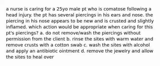 a nurse is caring for a 25yo male pt who is comatose following a head injury. the pt has several piercings in his ears and nose. the piercing in his nose appears to be new and is crusted and slightly inflamed. which action would be appropriate when caring for this pt's piercings? a. do not remove/wash the piercings without permission from the client b. rinse the sites with warm water and remove crusts with a cotton swab c. wash the sites with alcohol and apply an antibiotic ointment d. remove the jewelry and allow the sites to heal over