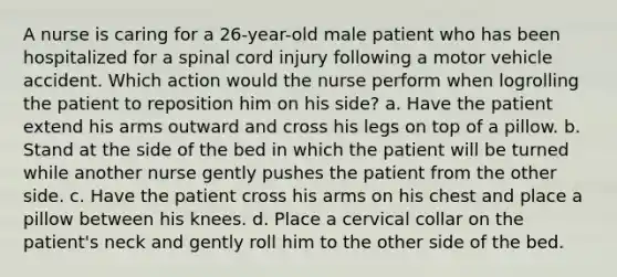 A nurse is caring for a 26-year-old male patient who has been hospitalized for a spinal cord injury following a motor vehicle accident. Which action would the nurse perform when logrolling the patient to reposition him on his side? a. Have the patient extend his arms outward and cross his legs on top of a pillow. b. Stand at the side of the bed in which the patient will be turned while another nurse gently pushes the patient from the other side. c. Have the patient cross his arms on his chest and place a pillow between his knees. d. Place a cervical collar on the patient's neck and gently roll him to the other side of the bed.