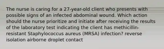 The nurse is caring for a 27-year-old client who presents with possible signs of an infected abdominal wound. Which action should the nurse prioritize and initiate after receiving the results of the laboratory test indicating the client has methicillin-resistant Staphylococcus aureus (MRSA) infection? reverse isolation airborne droplet contact