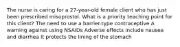 The nurse is caring for a 27-year-old female client who has just been prescribed misoprostol. What is a priority teaching point for this client? The need to use a barrier-type contraceptive A warning against using NSAIDs Adverse effects include nausea and diarrhea It protects the lining of the stomach