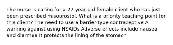 The nurse is caring for a 27-year-old female client who has just been prescribed misoprostol. What is a priority teaching point for this client? The need to use a barrier-type contraceptive A warning against using NSAIDs Adverse effects include nausea and diarrhea It protects the lining of <a href='https://www.questionai.com/knowledge/kLccSGjkt8-the-stomach' class='anchor-knowledge'>the stomach</a>