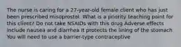 The nurse is caring for a 27-year-old female client who has just been prescribed misoprostol. What is a priority teaching point for this client? Do not take NSAIDs with this drug Adverse effects include nausea and diarrhea It protects the lining of the stomach You will need to use a barrier-type contraceptive