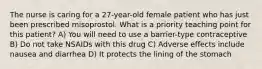 The nurse is caring for a 27-year-old female patient who has just been prescribed misoprostol. What is a priority teaching point for this patient? A) You will need to use a barrier-type contraceptive B) Do not take NSAIDs with this drug C) Adverse effects include nausea and diarrhea D) It protects the lining of the stomach