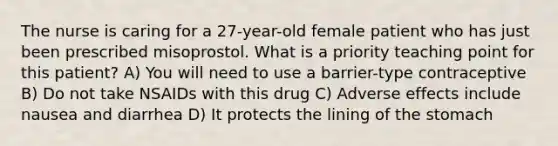 The nurse is caring for a 27-year-old female patient who has just been prescribed misoprostol. What is a priority teaching point for this patient? A) You will need to use a barrier-type contraceptive B) Do not take NSAIDs with this drug C) Adverse effects include nausea and diarrhea D) It protects the lining of the stomach