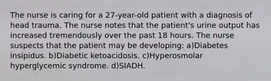 The nurse is caring for a 27-year-old patient with a diagnosis of head trauma. The nurse notes that the patient's urine output has increased tremendously over the past 18 hours. The nurse suspects that the patient may be developing: a)Diabetes insipidus. b)Diabetic ketoacidosis. c)Hyperosmolar hyperglycemic syndrome. d)SIADH.