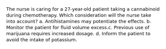 The nurse is caring for a 27-year-old patient taking a cannabinoid during chemotherapy. Which consideration will the nurse take into account? a. Antihistamines may potentiate the effects. b. Monitor the patient for fluid volume excess.c. Previous use of marijuana requires increased dosage. d. Inform the patient to avoid the intake of potassium.