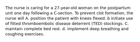 The nurse is caring for a 27-year-old woman on the postpartum unit one day following a C-section. To prevent clot formation, the nurse will A. position the patient with knees flexed. b initiate use of fitted thromboembolic disease deterrent (TED) stockings. C. maintain complete bed rest. d. implement deep breathing and coughing exercises.