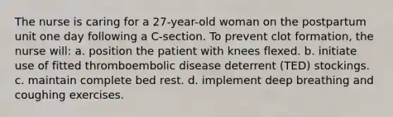 The nurse is caring for a 27-year-old woman on the postpartum unit one day following a C-section. To prevent clot formation, the nurse will: a. position the patient with knees flexed. b. initiate use of fitted thromboembolic disease deterrent (TED) stockings. c. maintain complete bed rest. d. implement deep breathing and coughing exercises.