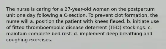 The nurse is caring for a 27-year-old woman on the postpartum unit one day following a C-section. To prevent clot formation, the nurse will a. position the patient with knees flexed. b. initiate use of fitted thromboembolic disease deterrent (TED) stockings. c. maintain complete bed rest. d. implement deep breathing and coughing exercises.