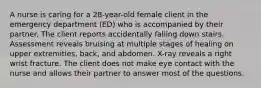 A nurse is caring for a 28-year-old female client in the emergency department (ED) who is accompanied by their partner. The client reports accidentally falling down stairs. Assessment reveals bruising at multiple stages of healing on upper extremities, back, and abdomen. X-ray reveals a right wrist fracture. The client does not make eye contact with the nurse and allows their partner to answer most of the questions.