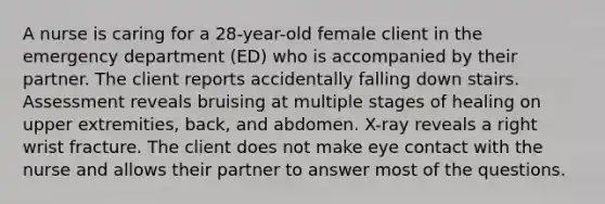 A nurse is caring for a 28-year-old female client in the emergency department (ED) who is accompanied by their partner. The client reports accidentally falling down stairs. Assessment reveals bruising at multiple stages of healing on upper extremities, back, and abdomen. X-ray reveals a right wrist fracture. The client does not make eye contact with the nurse and allows their partner to answer most of the questions.