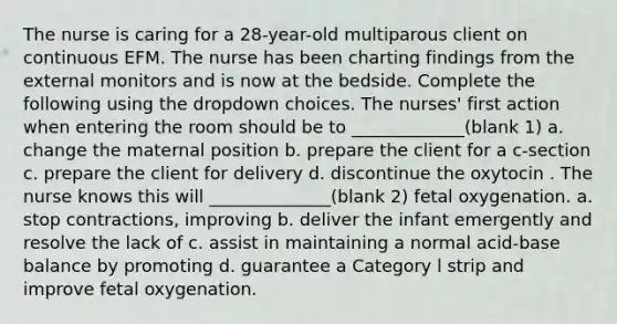 The nurse is caring for a 28-year-old multiparous client on continuous EFM. The nurse has been charting findings from the external monitors and is now at the bedside. Complete the following using the dropdown choices. The nurses' first action when entering the room should be to _____________(blank 1) a. change the maternal position b. prepare the client for a c-section c. prepare the client for delivery d. discontinue the oxytocin . The nurse knows this will ______________(blank 2) fetal oxygenation. a. stop contractions, improving b. deliver the infant emergently and resolve the lack of c. assist in maintaining a normal acid-base balance by promoting d. guarantee a Category l strip and improve fetal oxygenation.