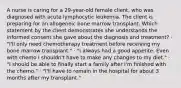 A nurse is caring for a 29-year-old female client, who was diagnosed with acute lymphocytic leukemia. The client is preparing for an allogeneic bone marrow transplant. Which statement by the client demonstrates she understands the informed consent she gave about the diagnosis and treatment? · "I'll only need chemotherapy treatment before receiving my bone marrow transplant." · "I always had a good appetite. Even with chemo I shouldn't have to make any changes to my diet." · "I should be able to finally start a family after I'm finished with the chemo." · "I'll have to remain in the hospital for about 3 months after my transplant."