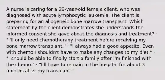 A nurse is caring for a 29-year-old female client, who was diagnosed with acute lymphocytic leukemia. The client is preparing for an allogeneic bone marrow transplant. Which statement by the client demonstrates she understands the informed consent she gave about the diagnosis and treatment? · "I'll only need chemotherapy treatment before receiving my bone marrow transplant." · "I always had a good appetite. Even with chemo I shouldn't have to make any changes to my diet." · "I should be able to finally start a family after I'm finished with the chemo." · "I'll have to remain in the hospital for about 3 months after my transplant."